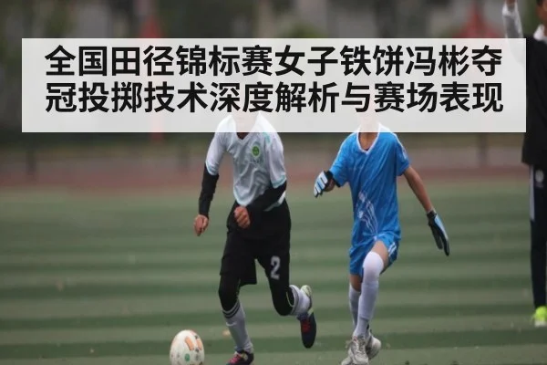 全国田径锦标赛女子铁饼冯彬夺冠投掷技术深度解析与赛场表现