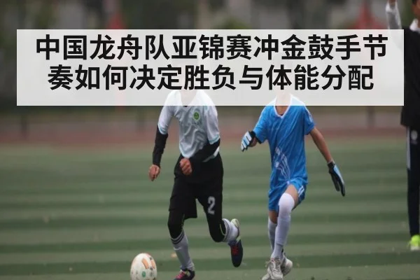 中国龙舟队亚锦赛冲金鼓手节奏如何决定胜负与体能分配