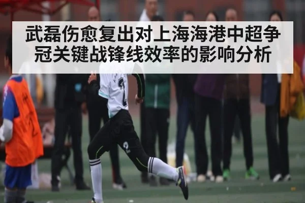武磊伤愈复出对上海海港中超争冠关键战锋线效率的影响分析