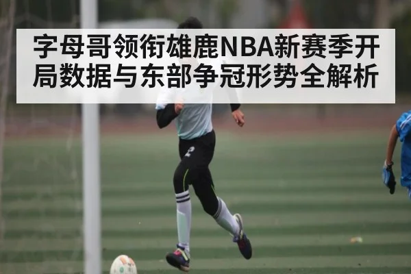 字母哥领衔雄鹿NBA新赛季开局数据与东部争冠形势全解析
