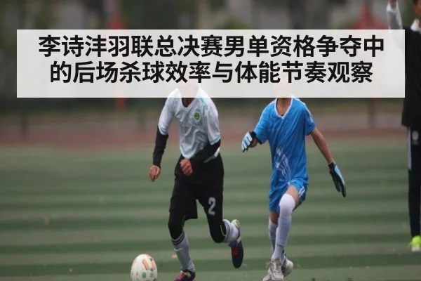 李诗沣羽联总决赛男单资格争夺中的后场杀球效率与体能节奏观察